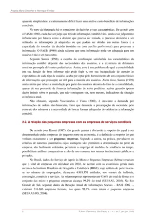 Angela Maria Stroeher e Henrique Freitas



          aparente simplicidade, é extremamente difícil fazer uma análise custo-benefício de informações
          contábeis.
                 No topo da hierarquia há os tomadores de decisões e suas características. De acordo com
          o FASB (1980), cada decisor julga que tipo de informação contábil é útil, sendo esse julgamento
          influenciado por fatores como a decisão que precisa ser tomada, o processo decisório a ser
          utilizado, as informações já adquiridas ou que podem ser obtidas em outras fontes e a
          capacidade do tomador da decisão (sozinho ou com auxílio profissional) para processar a
          informação. O FASB (1980) ainda salienta que uma informação pode ser adequada para um
          usuário e não o ser para outro.
                 Segundo Santos (1998), a escolha da combinação satisfatória das características da
          informação contábil depende das necessidades dos usuários, e a existência de diferentes
          usuários pressupõe diferentes preferências. Assim, esse é um problema do qual a contabilidade
          em sua função de bem informar não pode fugir e, em sua incapacidade de atender às
          expectativas de cada tipo de usuário, acaba por optar pelo fornecimento de um conjunto básico
          de informações que pressupõe ser útil para a maioria dos usuários. Além disso, Santos (1998)
          ainda alerta que talvez a insatisfação por parte dos usuários decorra do fato de a contabilidade,
          apesar de sua pretensão de fornecer informações de valor preditivo, acabar gerando apenas
          dados inúteis sobre o passado, que não conseguem ser, nem mesmo, indicadores da situação
          econômica atual.
                 Não obstante, segundo Vasconcelos e Viana (2002), é crescente a demanda por
          informações de ordem não-financeira, fator que denuncia a preocupação da sociedade pelo
          contexto dos números e a necessidade de buscar formas adequadas de evidenciar a informação
          contábil.

          2.2. A relação das pequenas empresas com as empresas de serviços contábeis

                 De acordo com Kassai (1997), tão grande quanto a discussão a respeito do papel a ser
          desempenhado pelas empresas de pequeno porte na economia, é a definição a respeito do que
          venham exatamente a ser pequenas empresas. Segundo a autora, na prática, prevalecem os
          critérios de natureza quantitativa cujas vantagens são: permitem a determinação do porte da
          empresa, são facilmente coletados, permitem o emprego de medidas de tendência no tempo,
          possibilitam análises comparativas e são de uso corrente nos setores institucionais públicos e
          privados.
                 No Brasil, dados do Serviço de Apoio às Micro e Pequenas Empresas (Sebrae) revelam
          que o total de empresas em atividade em 2002, de acordo com as estatísticas gerais mais
          recentes do Instituto Brasileiro de Geografia e Estatística (IBGE), cujo critério de porte baseia-
          se no número de empregados, alcançava 4.918.370 unidades, nos setores da indústria,
          construção, comércio e serviços. As microempresas representavam 93,6% do total de firmas e o
          conjunto das micro e pequenas empresas alcança 99,2% do total (SEBRAE, 2005). No Rio
          Grande do Sul, segundo dados da Relação Anual de Informações Sociais – RAIS 2002 –,
          existiam 216.686 empresas formais, das quais 98,2% eram micro e pequenas empresas
          (SEBRAE-RS, 2004).




          8                                                R.Adm. Eletrônica, São Paulo, v.1, n.1, art.7, jan./jun. 2008
 