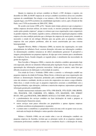 O USO DAS INFORMAÇÕES CONTÁBEIS NA TOMADA DE DECISÃO EM PEQUENAS EMPRESAS




       Quanto às empresas de serviços contábeis no Brasil, o CFC divulgou o registro, em
dezembro de 2004, de 68.007 empresas de serviços contábeis (escritórios) ativas nos conselhos
regionais de contabilidade. Em relação a esse número, o Rio Grande do Sul classifica-se em
segundo lugar, com 9.074 escritórios de contabilidade registrados e ativos, após o Estado de São
Paulo, com 17.076 em dezembro de 2004 (CFC, 2004).
       De acordo com Leone (1999, p.93), “durante muito tempo, pensou-se que as pequenas e
médias empresas deveriam utilizar, em menor escala, os mesmos princípios de administração
usados pelas grandes empresas”, porque se estimava que essas organizações eram comparáveis
às grandes empresas. No entanto, segundo a autora, a dimensão da organização pequena e média
empresa cria uma condição particular que a distingue das empresas de maior porte, tornando-se
necessário o estudo de um enfoque diferente para sua gestão, pois as pequenas e médias
empresas têm seus próprios problemas, além de serem caracterizadas por uma extrema
heterogeneidade.
       Segundo Oliveira, Müller e Nakamura (2000), na maioria das organizações, em razão
principalmente da influência fiscal, ocorrem distorções relevantes nas informações contábeis.
As demonstrações contábeis tornaram-se de difícil entendimento gerencial. É perceptível a
imagem, principalmente nas pequenas empresas, de algo que existe somente para o atendimento
das exigências fiscais, ficando relegado, ao segundo plano, o atendimento das necessidades da
gestão dos negócios.
       Para Carvalho e Nakagawa (2004), a maioria dos relatórios contábeis apresentados hoje
está engessada, além de ser altamente influenciada pelas legislações fiscais, fato que dificulta a
apresentação das informações gerenciais necessárias. Ainda para os autores, outro fator que
dificulta seu processo de elaboração é a diversidade de usuários.
       Um estudo de Costa e Yoshitake (2004) sobre o controle e a informação contábil nas
pequenas empresas da cidade de Formiga, Minas Gerais, evidenciou que essas organizações não
utilizam as demonstrações financeiras produzidas pela contabilidade (possivelmente porque
estas não retratem a realidade), devido ao receio dos empresários em onerar a carga tributária.
Além disso, o estudo revelou que os pequenos empresários associam a contabilidade com a
legislação tributária, cujas alterações, conforme a maioria das empresas, representam a principal
informação gerada pela contabilidade.
       Estudos internacionais realizados entre 1970 e 1990 (BACK, 1978, GLEN, 1980, IRONS,
1981, PEACOCK, 1985, FARGHER, 1971, MIRZA, 1979, SHANNON, 1985, STREET
RYAN, 1985, apud PEACOCK, 2000; BREEN, SCIULLI e CALVERT, 2003) revelam que:
• a predominância dos serviços contábeis era fazer declarações de renda e preparar as
     demonstrações financeiras anuais;
• outros serviços eram pouco oferecidos aos proprietários e apenas algumas empresas
     recebiam assistência em planejamento e orçamento;
• o contato entre o contabilista e o proprietário variava de uma a três ou quatro vezes ao ano,
     motivado em função da tributação e outras questões relacionadas.

      Holmes e Nicholls (1988), em um estudo sobre o uso de informações contábeis em
pequenas empresas da Austrália, revelam que as principais razões de as pequenas empresas
contratarem profissionais contábeis externos são a consultoria fiscal e a declaração de renda,



R.Adm. Eletrônica, São Paulo, v.1, n.1, art.7, jan./jun. 2008                                                 9
 