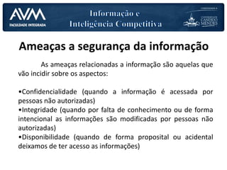 Ameaças a segurança da informação
As ameaças relacionadas a informação são aquelas que
vão incidir sobre os aspectos:
•Confidencialidade (quando a informação é acessada por
pessoas não autorizadas)
•Integridade (quando por falta de conhecimento ou de forma
intencional as informações são modificadas por pessoas não
autorizadas)
•Disponibilidade (quando de forma proposital ou acidental
deixamos de ter acesso as informações)
 