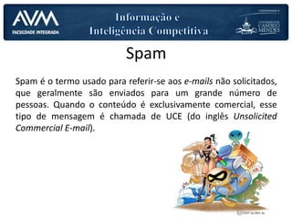 Spam
Spam é o termo usado para referir-se aos e-mails não solicitados,
que geralmente são enviados para um grande número de
pessoas. Quando o conteúdo é exclusivamente comercial, esse
tipo de mensagem é chamada de UCE (do inglês Unsolicited
Commercial E-mail).
 