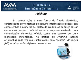 Phishing
Em computação, é uma forma de fraude eletrônica,
caracterizada por tentativas de adquirir informações sigilosas, tais
como senhas e números de cartão de crédito, ao se fazer passar
como uma pessoa confiável ou uma empresa enviando uma
comunicação eletrônica oficial, como um correio ou uma
mensagem instantânea. Na prática do Phishing surgem
artimanhas cada vez mais sofisticadas para "pescar" (do inglês
fish) as informações sigilosas dos usuários.
 