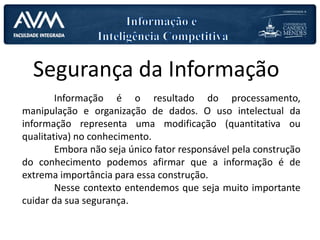 Segurança da Informação
Informação é o resultado do processamento,
manipulação e organização de dados. O uso intelectual da
informação representa uma modificação (quantitativa ou
qualitativa) no conhecimento.
Embora não seja único fator responsável pela construção
do conhecimento podemos afirmar que a informação é de
extrema importância para essa construção.
Nesse contexto entendemos que seja muito importante
cuidar da sua segurança.
 