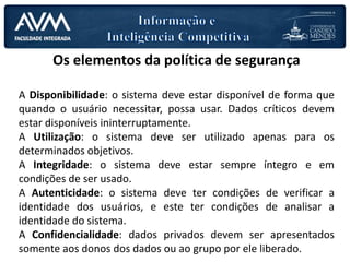 Os elementos da política de segurança
A Disponibilidade: o sistema deve estar disponível de forma que
quando o usuário necessitar, possa usar. Dados críticos devem
estar disponíveis ininterruptamente.
A Utilização: o sistema deve ser utilizado apenas para os
determinados objetivos.
A Integridade: o sistema deve estar sempre íntegro e em
condições de ser usado.
A Autenticidade: o sistema deve ter condições de verificar a
identidade dos usuários, e este ter condições de analisar a
identidade do sistema.
A Confidencialidade: dados privados devem ser apresentados
somente aos donos dos dados ou ao grupo por ele liberado.
 