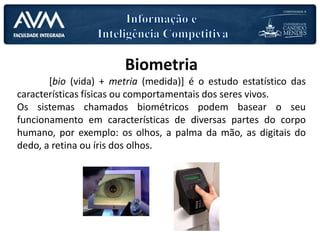 Biometria
[bio (vida) + metria (medida)] é o estudo estatístico das
características físicas ou comportamentais dos seres vivos.
Os sistemas chamados biométricos podem basear o seu
funcionamento em características de diversas partes do corpo
humano, por exemplo: os olhos, a palma da mão, as digitais do
dedo, a retina ou íris dos olhos.
 