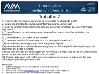 Trabalho 2
1) O que muda em relação a segurança da informação na sociedade atual?
2) Qual a importância da segurança da Informação para as empresas?
3) Quais as características necessárias para que possamos considerar que uma informação
seja segura?
4) O que diferencia um vírus de um programa qualquer, como um editor de textos, por
exemplo?
5) O que diferencia um hacker de um cracker?
6) O que é um antivírus? E qual deve ser a sua principal característica?
7)Qual a diferença entre segurança física e segurança lógica?
8)Quais os benefícios da biometria para a segurança da informação? E sobre qual aspecto da
segurança dos dados ela incide?
9)O que você entende por computação em nuvem? Qual a implicação do uso dessa tecnologia
para as empresas e para a sociedade como um todo?
10) Quais as ações que você realiza ou deveria realizar para manter a segurança das suas
informações (pessoais/profissionais)?
Observações:
• Este trabalho pode ser feito em grupo com no máximo 6 (seis) alunos
• Discutido em sala
• Enviado para o e-mail: vwnunes@gmail.com com o assunto: ICC Niterói trabalho 2
• Não esquecer de colocar o nome dos componentes do grupo no trabalho
 