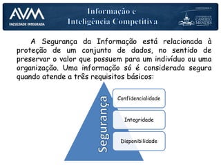 A Segurança da Informação está relacionada à
proteção de um conjunto de dados, no sentido de
preservar o valor que possuem para um indivíduo ou uma
organização. Uma informação só é considerada segura
quando atende a três requisitos básicos:
Confidencialidade
Integridade
Disponibilidade
 