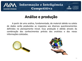 11
Análise e produção
A partir de uma análise, fundamentada, do material obtido na coleta
de dados serão produzidas as respostas aos diversos questionamentos
definidos no planejamento inicial. Essa produção é obtida através da
combinação dos conhecimentos prévios dos analistas e das novas
informações coletadas.
 