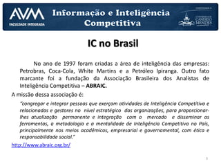 3
No ano de 1997 foram criadas a área de inteligência das empresas:
Petrobras, Coca-Cola, White Martins e a Petróleo Ipiranga. Outro fato
marcante foi a fundação da Associação Brasileira dos Analistas de
Inteligência Competitiva – ABRAIC.
A missão dessa associação é:
“congregar e integrar pessoas que exerçam atividades de Inteligência Competitiva e
relacionadas e gestores no nível estratégico das organizações, para proporcionar-
lhes atualização permanente e integração com o mercado e disseminar as
ferramentas, a metodologia e a mentalidade de Inteligência Competitiva no País,
principalmente nos meios acadêmicos, empresarial e governamental, com ética e
responsabilidade social.”
http://www.abraic.org.br/
IC no Brasil
 