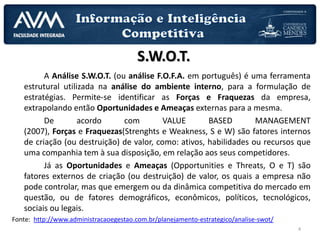 4
A Análise S.W.O.T. (ou análise F.O.F.A. em português) é uma ferramenta
estrutural utilizada na análise do ambiente interno, para a formulação de
estratégias. Permite-se identificar as Forças e Fraquezas da empresa,
extrapolando então Oportunidades e Ameaças externas para a mesma.
De acordo com VALUE BASED MANAGEMENT
(2007), Forças e Fraquezas(Strenghts e Weakness, S e W) são fatores internos
de criação (ou destruição) de valor, como: ativos, habilidades ou recursos que
uma companhia tem à sua disposição, em relação aos seus competidores.
Já as Oportunidades e Ameaças (Opportunities e Threats, O e T) são
fatores externos de criação (ou destruição) de valor, os quais a empresa não
pode controlar, mas que emergem ou da dinâmica competitiva do mercado em
questão, ou de fatores demográficos, econômicos, políticos, tecnológicos,
sociais ou legais.
Fonte: http://www.administracaoegestao.com.br/planejamento-estrategico/analise-swot/
S.W.O.T.
 