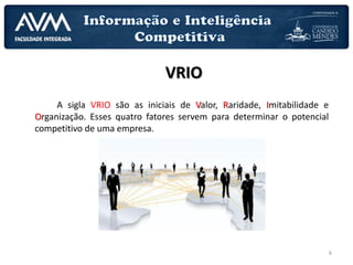 6
VRIO
A sigla VRIO são as iniciais de Valor, Raridade, Imitabilidade e
Organização. Esses quatro fatores servem para determinar o potencial
competitivo de uma empresa.
 