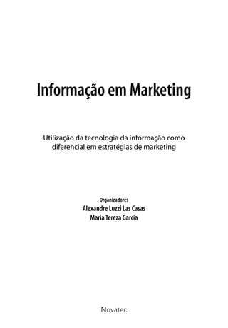 Informação em Marketing

Utilização da tecnologia da informação como
   diferencial em estratégias de marketing




                 Organizadores
           Alexandre Luzzi Las Casas
              Maria Tereza Garcia




                  Novatec
 