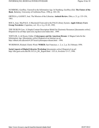 INFORMAÇÃO, REDES & INTERATIVIDADE                                                   Página 10 de 10



NUMBERG, Geoffrey. Farewell to the Information Age. In Numberg, Geoffrey (Ed). The Future of the
Book. Berkeley: University of California Press. 1996, p. 103-138.

ORTEGA y GASSET, José. The Mission of the Librarian. Antioch Review, Ohio, n. 21, p. 133-154,
1961.

ROCA, Joan. MacPALS: A Macintosh Front-end to the PALS Library System. Apple Library Users
Group Newsletter. Cupertino, vol. 10, n. 4, p. 81-85, 1992.

THE DUBLIN Core: A Simple Content Description Model for Electronic Resources [documento online]
Disponível na url http://purl.oclc.org/docs/core/index.htm . 1999.

TOFFLER, A. & Dyson, Esther. Cyberespace and the American Dream: A Magna Carta for the
Information Age. [documento online] Disponível na Internet na url.
http://alberti.mit.edu/arch/4.207/texts/cyberespace-dream.html . 1994.

WURDMAN, Richard. Eletric Word. WIRED, San Francisco, v. 2, n. 2, p. 26, February 1994.

Social Aspects of Digital Libraries Workshop [documento online] Disponível na url:
http://dlis.gseis.ucla.edu/DL/UCLA_DL_Report.html . UCLA, fevereiro 15-17, 1996.




http://www.levacov.eng.br/marilia/interatividade.html                                    28/07/2012
 