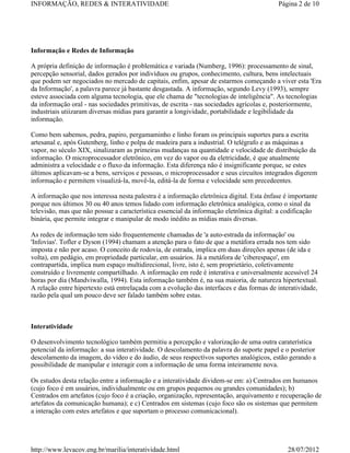 INFORMAÇÃO, REDES & INTERATIVIDADE                                                        Página 2 de 10




Informação e Redes de Informação

A própria definição de informação é problemática e variada (Numberg, 1996): processamento de sinal,
percepção sensorial, dados gerados por indivíduos ou grupos, conhecimento, cultura, bens intelectuais
que podem ser negociados no mercado de capitais, enfim, apesar de estarmos começando a viver esta 'Era
da Informação', a palavra parece já bastante desgastada. A informação, segundo Levy (1993), sempre
esteve associada com alguma tecnologia, que ele chama de "tecnologias de inteligência". As tecnologias
da informação oral - nas sociedades primitivas, de escrita - nas sociedades agrícolas e, posteriormente,
industriais utiizaram diversas mídias para garantir a longividade, portabilidade e legibilidade da
informação.

Como bem sabemos, pedra, papiro, pergamaminho e linho foram os principais suportes para a escrita
artesanal e, após Gutenberg, linho e polpa de madeira para a industrial. O telégrafo e as máquinas a
vapor, no século XIX, sinalizaram as primeiras mudanças na quantidade e velocidade de distribuição da
informação. O microprocessador eletrônico, em vez do vapor ou da eletricidade, é que atualmente
administra a velocidade e o fluxo da informação. Esta diferença não é insignificante porque, se estes
últimos aplicavam-se a bens, serviços e pessoas, o microprocessador e seus circuítos integrados digerem
informação e permitem visualizá-la, movê-la, editá-la de forma e velocidade sem precedeentes.

A informação que nos interessa nesta palestra é a informação eletrônica digital. Esta ênfase é importante
porque nos últimos 30 ou 40 anos temos lidado com informação eletrônica analógica, como o sinal da
televisão, mas que não possue a característica essencial da informação eletrônica digital: a codificação
binária, que permite integrar e manipular de modo inédito as mídias mais diversas.

As redes de informação tem sido frequentemente chamadas de 'a auto-estrada da informação' ou
'Infovias'. Tofler e Dyson (1994) chamam a atenção para o fato de que a metáfora errada nos tem sido
imposta e não por acaso. O conceito de rodovia, de estrada, implica em duas direções apenas (de ida e
volta), em pedágio, em propriedade particular, em usuários. Já a metáfora de 'ciberespaço', em
contrapartida, implica num espaço multidirecional, livre, isto é, sem proprietário, coletivamente
construído e livremente compartilhado. A informação em rede é interativa e universalmente acessível 24
horas por dia (Mandviwalla, 1994). Esta informação também é, na sua maioria, de natureza hipertextual.
A relação entre hipertexto está entrelaçada com a evolução das interfaces e das formas de interatividade,
razão pela qual um pouco deve ser falado também sobre estas.



Interatividade

O desenvolvimento tecnológico também permitiu a percepção e valorização de uma outra caraterística
potencial da informação: a sua interatividade. O descolamento da palavra do suporte papel e o posterior
descolamento da imagem, do vídeo e do áudio, de seus respectívos suportes analógicos, estão gerando a
possibilidade de manipular e interagir com a informação de uma forma inteiramente nova.

Os estudos desta relação entre a informação e a interatividade dividem-se em: a) Centrados em humanos
(cujo foco é em usuários, individualmente ou em grupos pequenos ou grandes comunidades); b)
Centrados em artefatos (cujo foco é a criação, organização, representação, arquivamento e recuperação de
artefatos da comunicação humana); e c) Centrados em sistemas (cujo foco são os sistemas que permitem
a interação com estes artefatos e que suportam o processo comunicacional).




http://www.levacov.eng.br/marilia/interatividade.html                                         28/07/2012
 