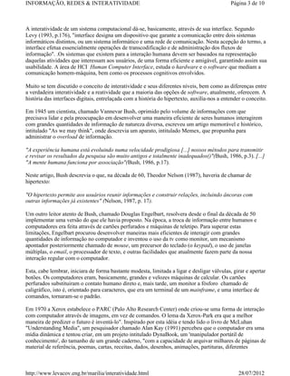 INFORMAÇÃO, REDES & INTERATIVIDADE                                                           Página 3 de 10



A interatividade de um sistema computacional dá-se, basicamente, através de sua interface. Segundo
Levy (1993, p.176), "interface designa um dispositivo que garante a comunicação entre dois sistemas
informáticos distintos, ou um sistema informático e uma rede de comunicação. Nesta acepção do termo, a
interface efetua essencialmente operações de transcodificação e de administração dos fluxos de
informação". .Os sistemas que existem para a interação humana devem ser baseados na representação
daquelas atividades que interessam aos usuários, de uma forma eficiente e amigável, garantindo assim sua
usabilidade. A área de HCI Human Computer Interface, estuda o hardware e o software que mediam a
comunicação homem-máquina, bem como os processos cognitivos envolvidos.

Muito se tem discutido o conceito de interatividade e seus diferentes níveis, bem como as diferenças entre
a verdadeira interatividade e a reatividade que a maioria das opções de software, atualmente, oferecem. A
história das interfaces digitais, entrelaçada com a história do hipertexto, auxilía-nos a entender o conceito.

Em 1945 um cientista, chamado Vannevar Bush, oprimido pelo volume de informações com que
precisava lidar e pela preocupação em desenvolver uma maneira eficiente de seres humanos interagirem
com grandes quantidades de informação de natureza diversa, escreveu um artigo memorável e histórico,
intitulado "As we may think", onde descrevia um aparato, intitulado Memex, que propumha para
administrar o overload de informação.

"A experiência humana está evoluindo numa velocidade prodigiosa [...] nossos métodos para transmitir
e revisar os resultados da pesquisa são muito antigos e totalmente inadequados()"(Bush, 1986, p.3). [...]
"A mente humana funciona por associação"(Bush, 1986, p.17).

Neste artigo, Bush descrevia o que, na década de 60, Theodor Nelson (1987), haveria de chamar de
hipertexto:

"O hipertexto permite aos usuários reunir informações e construir relações, incluindo âncoras com
outras informações já existentes" (Nelson, 1987, p. 17).

Um outro leitor atento de Bush, chamado Douglas Engelbart, resolvera desde o final da década de 50
implementar uma versão do que ele havia proposto. Na época, a troca de informação entre humanos e
computadores era feita através de cartões perfurados e máquinas de teletipo. Para superar estas
limitações, Engelbart procurou desenvolver maneiras mais eficientes de interagir com grandes
quantidades de informação no computador e inventou o uso da tv como monitor, um mecanismo
apontador posteriormente chamado de mouse, um precursor do teclado (o keypad), o uso de janelas
múltiplas, o email, o processador de texto, e outras facilidades que atualmente fazem parte da nossa
interação regular com o computador.

Esta, cabe lembrar, iniciara de forma bastante modesta, limitada a ligar e desligar válvulas, girar e apertar
botões. Os computadores eram, basicamente, grandes e velozes máquinas de calcular. Os cartões
perfurados substituiram o contato humano direto e, mais tarde, um monitor a fósforo chamado de
caligráfico, isto é, orientado para caracteres, que era um terminal de um mainframe, e uma interface de
comandos, tornaram-se o padrão.

Em 1970 a Xerox estabelece o PARC (Palo Alto Research Center) onde criou-se uma forma de interação
com computador através de imagens, em vez de comandos. O lema da Xerox-Park era que a melhor
maneira de predizer o futuro é inventá-lo". Inspirado por esta idéia e tendo lido o livro de McLuhan
"Understanding Media", um pesquisador chamado Alan Kay (1991) percebeu que o computador era uma
mídia dinâmica e tentou criar, em um projeto intitulado DynaBook, um 'manipulador portátil de
conhecimento', do tamanho de um grande caderno, "com a capacidade de arquivar milhares de páginas de
material de referência, poemas, cartas, receitas, dados, desenhos, animações, partituras, diferentes



http://www.levacov.eng.br/marilia/interatividade.html                                            28/07/2012
 