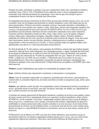 INFORMAÇÃO, REDES & INTERATIVIDADE                                                       Página 4 de 10



formatos de ondas, simulações e qualquer coisa que o proprietário tenha visto e pretendesse lembrar e
modificar"( Kay, 1991,p. 192). O DynaBook ficou conhecido como 'o micro-computador jamais
construído' mais influente da história da computação. Uma visão do que seria desejável que os
computadores fossem e do tipo de interação que ofereceriam.

O computador pessoal que construiram na Xerox-Park, possuia uma interface icônica, isto é, em vez de
comandos, fazia uso de imagens que permitiam ao usuário manipular e atuar sobre dados que por ela
eram representados. Utilizava um monitor orientado a bitmaps, buscando reproduzir a intensidade e a
familiaridade de nossa relação com o papel e a tinta. Além disso, oferecia uma integração completa com
o mouse e um processador de texto com uma tela WYSIWYG (What You See Is What You Get), que
possibilitava que documentos eletrônicos fossem visualizados exatamente como seriam impressos,
incluindo conceitos tipográficos família de tipos, fonte, corpo, estilos, layout de página, margens,
colunas, linhas guias, numeradores de página, cabeçalho, rodapé e índices. Permitia, também, a
ampliação dos limites da tela com o que ficou conhecido como as barras de rolagem. Umas das coisas
mais interessantes, porém, era uma interface interativa voltada para prever e perdoar os pequenos
esquecimentos e erros do usuário (user friendly). A Xerox produziu ainda um segundo modelo, mais
aperfeiçoado, mas não teve a visão necessária para comercializá-lo.

No final da década de 70, dois rapazes, numa garagem da Califórnia, criaram algo que nenhum gigante
corporativo além da Xerox tinha imaginado: um computador pessoal, o Apple, resultado das discussões
de um grupo de diletantes que se reunia no Centro de Aceleração Linear em Stanford, num encontro
mensal do que eles chamavam de "O clube do computador feito em casa". Depois de visitar a Xerox-
PARC, a Apple cria, em 1984, um novo modelo - o Macintosh, que foi um marco no uso que a
humanidade passou a fazer dos computadores, possuindo um grau de interação e manipulação que
ultrapassava qualquer coisa vista anteriormente. O Macintosh tornou um padrão a tela WIMP, que é uma
abreviatura de:

Windows: janelas independentes que podem ser manipuladas de qualquer modo;

Icons: símbolos icônicos que representam visualmente os documentos e os programas;

Menus: listas de comandos organizadas em categorias, apontando para sub-menus e apresentando aos
usuário todos os comandos disponíveis, de modo consistente em todos os programas (copy, delete, open,
save, etc.);

Pointers: que indicam o ponto de ação. Um manipulador virtual e ferramenta de feedback associado ao
mouse, que podia tornar-se uma flexa, uma mão, um pincel, uma lupa, um relógio, etc. dependendo do
que o usuário executava em um dado momento.

A Interface do sistema operacional do Macintosh introduziu a metáfora do desktop como padrão; a barra
do menu e menus pull-down; manipulação direta (ver e apontar); feedback (aparência e ação); display
WYSIWYG; uso de comandos "universais"; simplicidade amigável (fácil de usar); caixas de diálogo e
alerta, forgiveness; compromisso com o design; consistência da interface, independente do aplicativo;
estabilidade no sistema operacional; todas as ações centradas no uso de um mouse de um único botão;
personalização do desktop; uso de múltiplas fontes; o conceito de uma lata de lixo como metáfora para
deletar um arquivo; e a possibilidade de nomear os documentos com um ou mais nomes, usando até 32
caracteres.

O Macinstosh saiu de fábrica, em 1984, com mais de 6 fontes diferentes, num momento em que os
documentos impressos nos demais computadores podiam apenas usar a courier, que era a fonte mono-
espaçada das impressoras matriciais. Além disso, uma enorme biblioteca de fontes passou a ser



http://www.levacov.eng.br/marilia/interatividade.html                                       28/07/2012
 