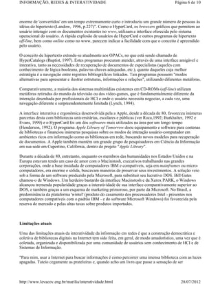 INFORMAÇÃO, REDES & INTERATIVIDADE                                                           Página 6 de 10



enorme de 'convertidos' em um tempo extremamente curto e introduziu um grande número de pessoas às
idéias do hipertexto (Landow, 1996, p.227)". Como o HyperCard, os browsers gráficos que permitem ao
usuário interagir com os documentos existentes no www, utilizam a interface oferecida pelo sistema
operacional do usuário. A rápida explosão de usuários de HyperCard e outros programas de hipertexto
off-line, bem como online como no www, parecem indicar a facilidade com que o conceito é apreendido
pelo usuário.

O conceito de hipertexto extende-se atualmente aos OPACs, no que está sendo chamado de
HyperCatalogs (Baptist, 1997). Estes programas procuram atender, através de uma interface amigável e
interativa, tanto as necessidades de recuperação de documentos de especialistas (aqueles com
conhecimento de lógica booleana, palavras chaves adequadas, etc.), quanto daqueles cuja melhor
estratégia é a navegação entre registros bibliográficos linkados. Tais programas possuem "modos
alternativas para apresentar e ilustrar estruturas, informações e relações", utilizando diferentes metáforas.

Comparativamente, a maioria dos sistemas multimídias existentes em CD-ROMs (off-line) utilizam
metáforas retiradas do mundo da televisão ou dos vídeo-games, que é fundamentalmente diferente da
interação desenhada por profissionais de HCI e onde o usuário necessita negociar, a cada vez, uma
navegação diferente e surpreendentemente limitada (Lynch, 1994).

A interface interativa e ergonômica desenvolvida pela a Apple, desde a década de 80, favoreceu inúmeras
parcerias desta com bibliotecas universitárias, escolares e públicas (ver Roca,1992; Burkhalter, 1992 e
Evans, 1999) e o HyperCard foi um dos softwares mais utilizados na área por um longo tempo
(Henderson, 1992). O programa Apple Library of Tomorrow doou equipamento e software para centenas
de bibliotecas e financiou inúmeras pesquisas sobre os modos de interação usuário-computador em
ambientes ricos em informação como as bibliotecas em rede, buscando novos modelos para recuperação
de documentos. A Apple também mantém um grande grupo de pesquisadores em Ciência da Informação
em sua sede em Cupertino, Califórnia, dentro do projeto "Apple Library".

Durante a década de 80, entretanto, enquanto os membros das humanidades nos Estados Unidos e na
Europa estavam tendo um caso de amor com o Macinstosh, executivos trabalhando nas grandes
corporações, onde a base instalada de computadores IBM e compatíveis, seja em mainframes ou micro-
computadores, era enorme e sólida, buscavam maneiras de preservar seus investimentos. A solução veio
sob a forma de um software produzido pela Microsoft, para substituir seu lucrativo DOS. Bill Gates
chamou-o de Windows. Um herdeiro bastardo da interface Macinstosh e da Xerox PARK, o Windows
alcançou tremenda popularidade graças a interatividade de sua interface comparativamente superior ao
DOS, e também graças a um esquema de marketing primoroso, por parte da Microsoft. No Brasil, a
predominância da plataforma 'wintel' (produto do casamento dos processadores Intel - presentes nos
computadores compatíveis com o padrão IBM - e do software Microsoft Windows) foi favorecida pela
reserva de mercado e pelas altas taxas sobre produtos importados.



Limitações atuais

Uma das limitações atuais da interatividade da informação em redes é que a construção democrática e
coletiva de bibliotecas digitais na Internet tem sido feita, em geral, de modo amadorístico, uma vez que é
coletada, organizada e disponibilizada por uma comunidade de usuários sem conhecimento de HCI e de
Sistemas de Informação.

"Para mim, usar a Internet para buscar informações é como percorrer uma imensa biblioteca com as luzes
apagadas. Tateio cegamente as prateleiras e, quando acho um livro que passe a sensação de ser



http://www.levacov.eng.br/marilia/interatividade.html                                            28/07/2012
 