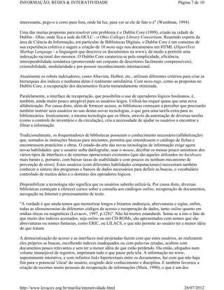 INFORMAÇÃO, REDES & INTERATIVIDADE                                                         Página 7 de 10



interessante, pego-o e corro para fora, onde há luz, para ver se ele de fato o é" (Wurdman, 1994).

Uma das muitas propostas para resolver este problema é o Dublin Core (1999), criado na cidade de
Dublin - Ohio, onde fica a sede do OCLC - o Ohio Colleges Library Consortium. Reunindo experts da
área de Ciência da Informação, em particular de Bibliotecas Digitais, o Dublin Core é um consenso de
sua experiência coletiva e sugere a criação de 10 meta-tags nos documentos em HTML (HipertText
Markup Language - a linguagem que descreve os documentos na www), de modo a permitir uma
indexação racional dos mesmos. O Dublin Core carateriza-se pela simplicidade, eficiência,
interoperabilidade semântica (promovendo um conjunto de descritores facilmente comprensíveis),
extensibilidade, modularidade e por possuir reconhecimento internacional.

Atualmente os robots indexadores, como Altavista, Hotbot, etc., utilizam diferentes critérios para criar as
hierarquias dos índices e nenhuma delas é realmente satisfatória. Com meta-tags, como as propostas no
Dublin Core, a recuperação dos documentos ficaria tremendamente otimizada.

Paralelamente, a interface de recuperação, que possibilita o uso de operadores lógicos booleanos, é,
também, ainda muito pouco amigável para os usuários leigos. Utilizá-las requer quase que uma nova
alfabetização. Por causa disto, além de fornecer acesso, as bibliotecas começam a perceber que precisarão
também instruir seus usuários no uso destas novas tecnologias, o que gera uma tarefa extra para os
bibliotecários. Ironicamente, a mesma tecnologia que os libera, através da automação de diversas tarefas
(como o controle do inventário e da circulação), cria a necessidade de ajudar os usuários a encontrar e
filtrar a informação.

Tradicionalmente, os frequentadores de bibliotecas possuiam o conhecimento necessário (alfabetização)
que, somados às instruções básicas para iniciantes, permitia que entendessem o catálogo de fichas e
encontrassem prateleiras e obras. O estado-da-arte das novas tecnologias de informação exige agora
novas habilidades: que o usuário saiba datilografar, usar o mouse, decifrar os menus pouco amistosos dos
vários tipos de interfaces e de sistemas operacionais existentes (que são aqueles utilizados no hardware
mais barato e, portanto, com baixas taxas de usabilidade e com poucos ou nenhum mecanismo de
prevenção de erros). Estes usuários (com diferentes habilidades computacionais) necessitam também
conhecer a sintaxe dos programas e bancos de dados necessários para definir as buscas, o vocabulário
controlado de muitos deles e o domínio dos operadores lógicos.

Disponibilizar a tecnologia não significa que os usuários saberão utilizá-la. Por causa disto, diversas
bibliotecas começam a oferecer cursos sobre a consulta aos catálogos online, recuperação de documentos,
navegação na Internet e processamento de texto.

"A verdade é que ainda temos que memorizar longos e bizarros endereços, abreviaturas e siglas, enfim,
todas as idiossincrasias de diferentes códigos de acesso e recuperação de dados, tanto online quanto em
mídias óticas ou magnéticas (Levacov, 1997, p.128)". Não há muitos estandards. Soma-se a isto o fato de
que muito dos indexes acessados, seja online ou em CD-ROMs, são apresentados com nomes que são
abreviaturas ou nomes fantasias, como ERIC, ou LILACS, o que não permite ao usuário ter a menor idéia
do que tratam.

A democratização do acesso e as interfaces mal-projetadas fazem com que estes usuários, ao realizarem
eles próprios as buscas, escolhendo indexes inadequados ou com palavras erradas, acabem com
documentos pouco relevantes e sem ter a menor idéia do que estão perdendo. Ou então, afogados num
volume imanejável de registros, imprimam tudo o que passe pela tela. A informação no www,
supostamente interativa, e com infinitos links hipertextuais entre os documentos, faz com que não haja
fim para o potencial 'clicar' do usuário, exigindo dele conhecimento e disciplina. E também favorece a
criação de recortes muito pessoais de recuperação de informações (Main, 1990), o que é um dos



http://www.levacov.eng.br/marilia/interatividade.html                                          28/07/2012
 
