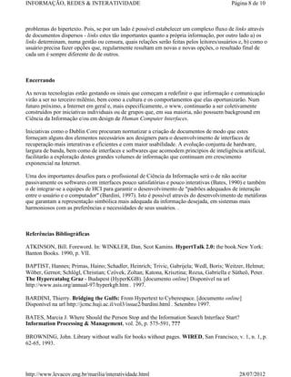 INFORMAÇÃO, REDES & INTERATIVIDADE                                                        Página 8 de 10



problemas do hipertexto. Pois, se por um lado é possível estabelecer um complexo fluxo de links através
de documentos dispersos - links estes tão importantes quanto a própria informação, por outro lado a) os
links determinam, numa gestão ou censura, quais relações serão feitas pelos leitores/usuários e, b) como o
usuário precisa fazer opções que, regularmente resultam em novas e novas opções, o resultado final de
cada um é sempre diferente do de outros.



Encerrando

As novas tecnologias estão gestando os sinais que começam a redefinir o que informação e comunicação
virão a ser no terceiro milênio, bem como a cultura e os comportamentos que elas oportunizarão. Num
futuro próximo, a Internet em geral e, mais especificamente, o www, continuarão a ser coletivamente
construídos por iniciativas individuais ou de grupos que, em sua maioria, não possuem background em
Ciência da Informação e/ou em design de Human Computer Interfaces.

Iniciativas como o Dublin Core procuram normatizar a criação de documentos de modo que estes
forneçam alguns dos elementos necessários aos designers para o desenvolvimento de interfaces de
recuperação mais interativas e eficientes e com maior usabilidade. A evolução conjunta de hardware,
largura de banda, bem como de interfaces e softwares que acomodem princípios de inteligência artificial,
facilitarão a exploração destes grandes volumes de informação que continuam em crescimento
exponencial na Internet.

Uma dos importantes desafios para o profissional de Ciência da Informação será o de não aceitar
passivamente os softwares com interfaces pouco satisfatórias e pouco interativas (Bates, 1990) e também
o de integrar-se a equipes de HCI para garantir o desenvolvimento de "padrões adequados de interação
entre o usuário e o computador" (Bardini, 1997). Isto é possível através do desenvolvimento de metáforas
que garantam a representação simbólica mais adequada da informação desejada, em sistemas mais
harmoniosos com as preferências e necessidades de seus usuários. .



Referências Bibliográficas

ATKINSON, Bill. Foreword. In: WINKLER, Dan, Scot Kamins. HypertTalk 2.0: the book.New York:
Banton Books. 1990, p. VII.

BAPTIST, Hannes; Primas, Haino; Schadler, Heinrich; Trivic, Gabrijela; Wedl, Boris; Weitzer, Helmut;
Wöber, Gernot; Schlögl, Christian; Czövek, Zoltan; Katona, Krisztina; Rozsa, Gabriella e Sütheö, Peter.
The Hypercatalog Graz - Budapest (HyperKGB). [documento online] Disponível na url
http://www.asis.org/annual-97/hyperkgb.htm . 1997.

BARDINI, Thierry. Bridging the Gulfs: From Hypertext to Cyberespace. [documento online]
Disponível na url http://jcmc.huji.ac.il/vol3/issue2/bardini.html . Setembro 1997.

BATES, Marcia J. Where Should the Person Stop and the Information Search Interface Start?
Information Processing & Management, vol. 26, p. 575-591, ???

BROWNING, John. Library without walls for books without pages. WIRED, San Francisco, v. 1, n. 1, p.
62-65, 1993.




http://www.levacov.eng.br/marilia/interatividade.html                                        28/07/2012
 