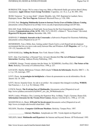INFORMAÇÃO, REDES & INTERATIVIDADE                                                     Página 9 de 10



BURKHALTER, Jacque. We've come a long way, Baby or Macintosh finally get serious about Library
Automation. Apple Library Users Group Newsletter. Cupertino, vol. 10, n. 4, p. 86--889, 1992.

BUSH, Vannevar. "As we may think". Atlantic Monthly, July 1945. Reprinted in Lambert, Steve,
Ropiequet, Susan. The New Papyrus. Redmond: Microsoft Press. p. 3-20, 1986.

EVANS, Paul. Designing Multimedia System to Instruct Novice Users of Online Library Catalog.
[documento online] Disponível na url http://www.csu.edu.il/special/proceedings/onl1207.htm .

HALASZ. Frank. Reflections on NoteCards: Seven Issues for the Next Generation of Hypermedia
Systems, Communications of the ACM, 1988, 31(7): 836-852. e Halasz F. "Seven Issues": Revisited,
Hypertext'91 Keynote Address, December 18th, 1991.

HARNAD, P. Scholarly Journals at the Crossroads: a Subversive Proposal for Electronic Publishing.
[documento online] Disponível na url ???

HENDERSON, Tom e Miller, Ken. Getting carded: Oracle Card is a rich HyperCard development
environment that lets you move code easily between Mac and Windows. LAN Magazine, vol 7, n. 9, p.
139 -152, Setembro de 1992.

KAWASAKI,Guy. Selling the Dream. New York: Haroer Collins. 1992.

KAY, Alan. User Interface: a Personal View. In Larel, Brenda (Ed) The Art of Human Computer
Interaction. Reading: Addison-Wesley Publishing. 1991.

LANDOW, George. Twenty minutes into the future. In: NUMBERG, Geoffrey (Ed.). The Future of the
Book. Berkeley: University of California Press. 1996, p. 227.

LEVACOV, Marília. Bibliotecas Virtuais: (R)Evolução? Ciência da Informação, Brasília: IBICT. v. 26,
n. 2, p. 128, maio/ago, 1997.

LEVY, Pierre. As tecnologias da inteligência: o futuro do pensamento na era da informática. Rio de
Janeiro: Ed. 34. 1993.

LEVY, Steven. Insanely Great: An ode to an artifact - the computer that changed everything. WIRED,
San Francisco, v. 2, n. 2, p. 58, February 1994.

LYNCH, Patrick. The Evolving Face of Multimedia. [documento online] Disponível na url
http://www.syllabus.com/archive/Syll94/07_nov_dec_94/Multimedia.txt.

MAIN, Linda e Whitaker, Chra. Learning the Hypertext Way. In Blake, Virgil e Tjoumas, Renee (Ed).
Information Literacies for the Twenty-First Century. Boston: G.K.Hall & Co. 1990, p. 127-144.

MANDVIWALLA, Munir. ISWorld Net Involvement [documento online] Disponível na url:
http://www.cis.temple.edu/isworld/volunt.html . 1994.

NELSON, Theodore. Computer Lib/Dream Machines. Berkeley: Tempus Press. 1987.

________________. Literary Machines. Autoplicado em 1981. Versão digital em HyperCard.

NIELSEN, Jakob. Multimedia and Hypertext: the Internet and beyond. Boston: AP Professional. 1995.



http://www.levacov.eng.br/marilia/interatividade.html                                     28/07/2012
 