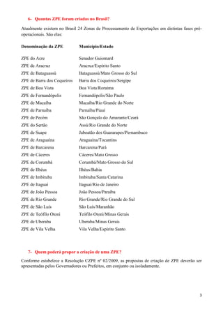 3
6- Quantas ZPE foram criadas no Brasil?
Atualmente existem no Brasil 24 Zonas de Processamento de Exportações em distintas fases pré-
operacionais. São elas:
Denominação da ZPE Município/Estado
ZPE do Acre Senador Guiomard
ZPE de Aracruz Aracruz/Espírito Santo
ZPE de Bataguassú Bataguassú/Mato Grosso do Sul
ZPE de Barra dos Coqueiros Barra dos Coqueiros/Sergipe
ZPE de Boa Vista Boa Vista/Roraima
ZPE de Fernandópolis Fernandópolis/São Paulo
ZPE de Macaíba Macaíba/Rio Grande do Norte
ZPE de Parnaíba Parnaíba/Piauí
ZPE de Pecém São Gonçalo do Amarante/Ceará
ZPE do Sertão Assú/Rio Grande do Norte
ZPE de Suape Jaboatão dos Guararapes/Pernambuco
ZPE de Araguaína Araguaína/Tocantins
ZPE de Barcarena Barcarena/Pará
ZPE de Cáceres Cáceres/Mato Grosso
ZPE de Corumbá Corumbá/Mato Grosso do Sul
ZPE de Ilhéus Ilhéus/Bahia
ZPE de Imbituba Imbituba/Santa Catarina
ZPE de Itaguaí Itaguaí/Rio de Janeiro
ZPE de João Pessoa João Pessoa/Paraíba
ZPE de Rio Grande Rio Grande/Rio Grande do Sul
ZPE de São Luís São Luís/Maranhão
ZPE de Teófilo Otoni
ZPE de Uberaba
Teófilo Otoni/Minas Gerais
Uberaba/Minas Gerais
ZPE de Vila Velha Vila Velha/Espírito Santo
7- Quem poderá propor a criação de uma ZPE?
Conforme estabelece a Resolução CZPE nº 02/2009, as propostas de criação de ZPE deverão ser
apresentadas pelos Governadores ou Prefeitos, em conjunto ou isoladamente.
 