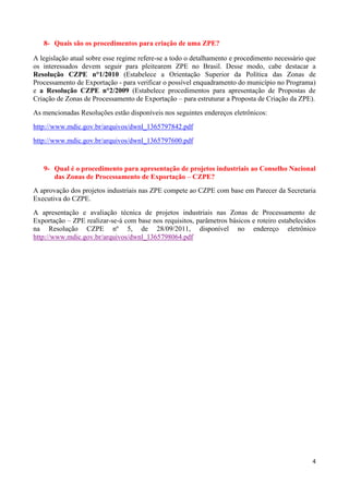 4
8- Quais são os procedimentos para criação de uma ZPE?
A legislação atual sobre esse regime refere-se a todo o detalhamento e procedimento necessário que
os interessados devem seguir para pleitearem ZPE no Brasil. Desse modo, cabe destacar a
Resolução CZPE n°1/2010 (Estabelece a Orientação Superior da Política das Zonas de
Processamento de Exportação - para verificar o possível enquadramento do município no Programa)
e a Resolução CZPE n°2/2009 (Estabelece procedimentos para apresentação de Propostas de
Criação de Zonas de Processamento de Exportação – para estruturar a Proposta de Criação da ZPE).
As mencionadas Resoluções estão disponíveis nos seguintes endereços eletrônicos:
http://www.mdic.gov.br/arquivos/dwnl_1365797842.pdf
http://www.mdic.gov.br/arquivos/dwnl_1365797600.pdf
9- Qual é o procedimento para apresentação de projetos industriais ao Conselho Nacional
das Zonas de Processamento de Exportação – CZPE?
A aprovação dos projetos industriais nas ZPE compete ao CZPE com base em Parecer da Secretaria
Executiva do CZPE.
A apresentação e avaliação técnica de projetos industriais nas Zonas de Processamento de
Exportação – ZPE realizar-se-á com base nos requisitos, parâmetros básicos e roteiro estabelecidos
na Resolução CZPE nº 5, de 28/09/2011, disponível no endereço eletrônico
http://www.mdic.gov.br/arquivos/dwnl_1365798064.pdf
 