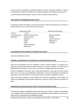 a alunos, pais ou encarregados de educação relativos aos testes intermédios, devendo os mesmos
ser solicitados ao professor da disciplina ou aos órgãos pedagógicos do estabelecimento de ensino.

Os alunos externos podem realizar o teste nos mesmos moldes dos alunos internos.



APLICAÇÕES A DISPONIBILIZAR EM 2011/2012


A realização de testes intermédios, no presente ano letivo, envolve as disciplinas que se indicam de
seguida, de acordo com o ciclo de ensino a que pertencem:


               ENSINO BÁSICO (EB)                                  ENSINO SECUNDÁRIO (ES)
1.º Ciclo              3.º Ciclo
Língua Portuguesa      Ciências Físico-Químicas                      Biologia e Geologia
Matemática             Ciências Naturais                             Filosofia
                       Geografia                                     Física e Química A
                       História                                      Matemática A
                       Inglês                                        Português
                       Língua Portuguesa
                       Matemática



CALENDÁRIO DAS APLICAÇÕES E DURAÇÃO DOS TESTES


Consulte-se calendário em anexo.


HORÁRIO E CONDIÇÕES DE APLICAÇÃO E DE DIVULGAÇÃO DOS TESTES


Cada uma das aplicações ocorre em simultâneo em todo o território nacional e, de acordo com o
horário dos toques de cada escola, deverá ter início entre as 10h e as 10h 45min., no Continente e na
Região Autónoma da Madeira, e entre as 9h e as 9h 45min., na Região Autónoma dos Açores.

Durante a realização de cada teste, nenhum aluno pode abandonar a sala, salvo por motivo de força
maior, caso em que deve ser devidamente acompanhado. Os alunos não deverão ser portadores de
telemóveis ou de outros sistemas de comunicação durante o período de realização dos testes.

Até 24 horas após a aplicação, e sempre depois das 18h do dia da aplicação, os enunciados e os
critérios de classificação dos testes ficam disponíveis na página do GAVE, acessíveis ao público em
geral.



CORREÇÃO/CLASSIFICAÇÃO DOS TESTES E ANÁLISE DOS RESULTADOS


Os testes são corrigidos e classificados pelo professor da turma. O teste, os critérios de classificação
e os resultados devem ser objeto de análise e/ou de interpretação pelos professores, visando-se, em
cada momento, a prossecução das finalidades do projeto.

Informação aos alunos, pais e encarregados de educação – 2011/2012                                   2/3
 