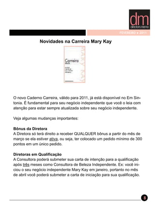 FEVEREIRO   2011

               Novidades na Carreira Mary Kay




O novo Caderno Carreira, válido para 2011, já está disponível no Em Sin-
tonia. É fundamental para seu negócio independente que você o leia com
atenção para estar sempre atualizada sobre seu negócio independente.

Veja algumas mudanças importantes:

Bônus da Diretora
A Diretora só terá direito a receber QUALQUER bônus a partir do mês de
março se ela estiver ativa, ou seja, ter colocado um pedido mínimo de 300
pontos em um único pedido.

Diretoras em Qualificação
A Consultora poderá submeter sua carta de intenção para a qualificação
após três meses como Consultora de Beleza Independente. Ex: você ini-
ciou o seu negócio independente Mary Kay em janeiro, portanto no mês
de abril você poderá submeter a carta de iniciação para sua qualificação.




                                                                            8
 