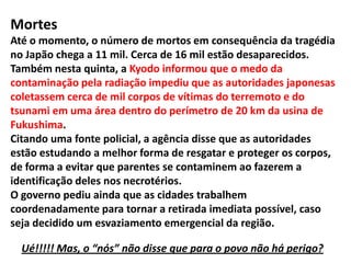A tática da desinformação...RadiaçãoSegundo a agência KyodoNews, a TokyoElectricCompany (Tepco), que opera a usina Daiichi, os níveis de radiação na água encontrada no subsolo de um dos prédios do complexo estão 10 mil vezes maiores do que o recomendado pelas autoridades.A empresa disse acreditar que o suprimento de água potável não sofreu contaminação.Níveis de radiação ao redor da usina em Fukushima subiram abruptamenteO nível de radiação é bastante superior ao registrado na água do mar japonês, que atingiu esta quinta-feira o recorde de 4.385 vezes o limite legal.
