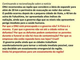 [... ]  ONU recomendou ao Japão que considere a ideia de expandir para além de 20 km o perímetro de evacuação ao redor das usinas afetadas pelo terremoto seguido de tsunami no último dia 11.O pedido ocorreu depois de a pequena cidade de Iitate, a 40 km da usina de Fukushima, ter apresentado altos índices de radiação, ainda que o governo diga que os níveis não apresentem perigo imediato para a saúde humana.Mas a ampliação foi por enquanto rejeitada pelas autoridades japonesas, disse YoshihiroSugiyama, da agência nuclear do país. "No momento, não achamos que seja necessário evacuar residentes (dessas áreas). Acreditamos que eles podem ficar calmos."Quem é o “não achamos” e o “acreditamos”??