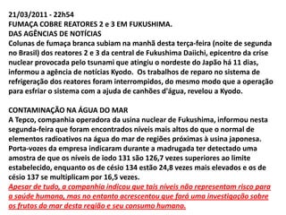 MortesAté o momento, o número de mortos em consequência da tragédia no Japão chega a 11 mil. Cerca de 16 mil estão desaparecidos.Também nesta quinta, a Kyodo informou que o medo da contaminação pela radiação impediu que as autoridades japonesas coletassem cerca de mil corpos de vítimas do terremoto e do tsunami em uma área dentro do perímetro de 20 km da usina de Fukushima.Citando uma fonte policial, a agência disse que as autoridades estão estudando a melhor forma de resgatar e proteger os corpos, de forma a evitar que parentes se contaminem ao fazerem a identificação deles nos necrotérios.O governo pediu ainda que as cidades trabalhem coordenadamente para tornar a retirada imediata possível, caso seja decidido um esvaziamento emergencial da região.Ué!!!!! Mas, o “nós” não disse que para o povo não há perigo?
