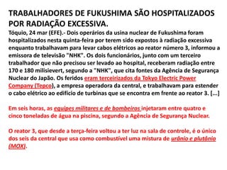 21/03/2011 - 22h54 FUMAÇA COBRE REATORES 2 e 3 EM FUKUSHIMA.DAS AGÊNCIAS DE NOTÍCIAS Colunas de fumaça branca subiam na manhã desta terça-feira (noite de segunda no Brasil) dos reatores 2 e 3 da central de Fukushima Daiichi, epicentro da crise nuclear provocada pelo tsunami que atingiu o nordeste do Japão há 11 dias, informou a agência de notícias Kyodo.  Os trabalhos de reparo no sistema de refrigeração dos reatores foram interrompidos, do mesmo modo que a operação para esfriar o sistema com a ajuda de canhões d'água, revelou a Kyodo. CONTAMINAÇÃO NA ÁGUA DO MAR A Tepco, companhia operadora da usina nuclear de Fukushima, informou nesta segunda-feira que foram encontrados níveis mais altos do que o normal de elementos radioativos na água do mar de regiões próximas à usina japonesa. Porta-vozes da empresa indicaram durante a madrugada ter detectado uma amostra de que os níveis de iodo 131 são 126,7 vezes superiores ao limite estabelecido, enquanto os de césio 134 estão 24,8 vezes mais elevados e os de césio 137 se multiplicam por 16,5 vezes. Apesar de tudo, a companhia indicou que tais níveis não representam risco para a saúde humana, mas no entanto acrescentou que fará uma investigação sobre os frutos do mar desta região e seu consumo humano. 