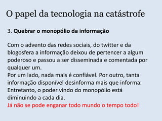 O papel da tecnologia na catástrofe1. Garantir a livre expressão e difusãoO Tsunami do Japão virou motivo para pregação de quinta e revelação de ignorantes. Desde do último dia 11, a rede está sendo invadida por fanáticos religiosos que aproveitaram a desgraça para soltar as suas sandices aos quatro cantos. Twitter, Orkut, Blogs, Facebook, YouTube, em todas as redes foi possível ver os sinais do fanatismo.  Houve até Jornais Virtuais vinculados a uma igreja neo-pentencostal brasileira, que apresentou esse desastre como “Castigo aos infiéis”.  Extraído de:http://ahduvido.com.br/fanaticos-religiosos-se-revelam-na-internet-apos-tsunami-no-japao/