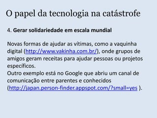 O papel da tecnologia na catástrofe2. Desmistificar a desinformaçãoO  jornal Zero Hora (RS) entrevistou um especialista que afirmou que o tsunami do Japão não põe em risco a costa do Brasil.Até o repórter devia saber disso, se tivesse estudado Geografia. Basta olhar um mapa mundi.O jornal Folha de São Paulo noticiou que o terremoto no Japão estoura equipamento de geólogo em Campinas. Má fé da jornalista pois o equipamento artesanal não tinha escala suficiente para aquele terremoto.