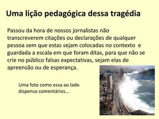 O papel da tecnologia na catástrofe2. Desmistificar a desinformação (continuação)O canal Terra informou que o devastador terremoto de 8,9 graus de magnitude na escala Richter que abalou nesta sexta-feira o Japão pode ter deslocado em quase 10 centímetros o eixo de rotação da Terra, segundo um estudo preliminar do Instituto Nacional de Geofísica e Vulcanologia (INGV) da Itália."As mudanças no eixo da terra devido a um sismo são tão ínfimas, que não se podem medir, e por isso não são comprováveis", disse o professor RainerKind, do Centro de Pesquisa Geográfica de Potsdam, um dos mais reputados a nível mundial.
