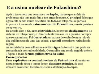 E a usina nuclear de Fukushima?Após o terremoto que aconteceu no Japão, parece que a série de problemas não tem mais fim, é um atrás do outro. O principal deles que agora está sendo muito discutido em todos os telejornais e jornais impressos é o caso da usina nuclear de Fukushima, a mais próxima ao epicentro.De acordo com o G1, sem eletricidade, houve um desligamento do sistema de refrigeração, e técnicos tentavam conter a pressão do vapor que se acumulava. Foi decretada uma zona de exclusão num raio de dez quilômetros de uma das usinas, e 50 mil moradores retirados da região.As autoridades aconselharam a evitar água da torneira que pode ser contaminada por radioatividade. O conselho está sendo seguido até em Tóquio, a mais de 300 quilômetros da usina.ConsequênciasDuas explosões na central nuclear de Fukushima alimentaram nesta segunda-feira o temor de um desastre atômico. Se esse desastre acontecer, literalmente será a destruição do Japão.