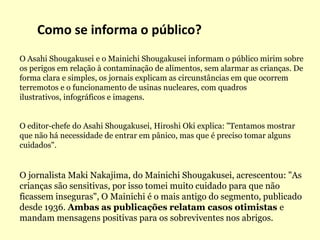 Como se informa o público?O AsahiShougakusei e o MainichiShougakusei informam o público mirim sobre os perigos em relação à contaminação de alimentos, sem alarmar as crianças. De forma clara e simples, os jornais explicam as circunstâncias em que ocorrem terremotos e o funcionamento de usinas nucleares, com quadros ilustrativos, infográficos e imagens.O editor-chefe do AsahiShougakusei, Hiroshi Oki explica: "Tentamos mostrar que não há necessidade de entrar em pânico, mas que é preciso tomar alguns cuidados". O jornalista Maki Nakajima, do MainichiShougakusei, acrescentou: "As crianças são sensitivas, por isso tomei muito cuidado para que não ficassem inseguras", O Mainichi é o mais antigo do segmento, publicado desde 1936. Ambas as publicações relatam casos otimistas e mandam mensagens positivas para os sobreviventes nos abrigos.