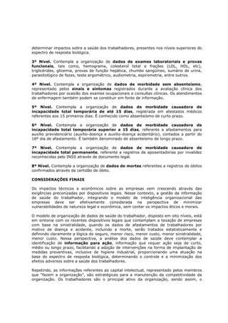 determinar impactos sobre a saúde dos trabalhadores, presentes nos níveis superiores do
espectro de resposta biológica.
3º Nível. Contempla a organização de dados de exames laboratoriais e provas
funcionais, tais como, hemograma, colesterol total e frações (LDL, HDL, etc),
triglicérides, glicemia, provas de função hepática, chumbo sangüíneo, sumário de urina,
parasitológico de fezes, teste ergométrico, audiometria, espirometria, entre outros.
4º Nível. Contempla a organização de dados de morbidade sem absenteísmo,
representado pelos sinais e sintomas registrados durante a avaliação clínica dos
trabalhadores por ocasião dos exames ocupacionais e consultas clínicas. Os atendimentos
de enfermagem também podem se constituir em fonte de informação.
5º Nível. Contempla a organização de dados de morbidade causadora de
incapacidade total temporária de até 15 dias, registrada em atestados médicos
referentes aos 15 primeiros dias. É conhecido como absenteísmo de curto prazo.
6º Nível. Contempla a organização de dados de morbidade causadora de
incapacidade total temporária superior a 15 dias, referente a afastamentos para
auxílio previdenciário (auxílio-doença e auxílio-doença acidentário), contados a partir do
16º dia de afastamento. É também denominado de absenteísmo de longo prazo.
7º Nível. Contempla a organização de dados de morbidade causadora de
incapacidade total permanente, referente a registros de aposentadorias por invalidez
reconhecidas pelo INSS através de documento legal.
8º Nível. Contempla a organização de dados de mortes referentes a registros de óbitos
confirmados através da certidão de óbito.
CONSIDERAÇÕES FINAIS

Os impactos técnicos e econômicos sobre as empresas vem crescendo através das
exigências preconizadas por dispositivos legais. Nesse contexto, a gestão da informação
de saúde do trabalhador, integrando o modelo de inteligência organizacional das
empresas deve ser efetivamente considerada na perspectiva de minimizar
vulnerabilidades de natureza legal e econômica, sem contar os impactos éticos e morais.
O modelo de organização de dados de saúde do trabalhador, disposto em oito níveis, está
em sintonia com os recentes dispositivos legais que contemplam a taxação de empresas
com base na sinistralidade, quando os dados de afastamentos de trabalhadores por
motivo de doença e acidente, incluindo a morte, serão tratados estatisticamente e
definindo claramente a lógica do seguro, menor risco, menor custo, menor sinistralidade,
menor custo. Nessa perspectiva, a análise dos dados de saúde deve contemplar a
identificação de informação para ação, informação que requer ação seja de curto,
médio ou longo prazo, facilitando a adoção de intervenções na forma de implantação de
medidas preventivas, inclusive de higiene industrial, proporcionando uma atuação na
base do espectro de resposta biológica, determinando o controle e a minimização dos
efeitos adversos sobre a saúde dos trabalhadores.
Repetindo, as informações referentes ao capital intelectual, representado pelos membros
que “fazem a organização”, são estratégicas para a manutenção da competitividade da
organização. Os trabalhadores são o principal ativo da organização, sendo assim, o

 