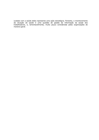 cuidado com a saúde deles representa uma ação estratégica. Portanto, o monitoramento
da situação de saúde é uma questão de gestão da informação da saúde dos
trabalhadores, e, lamentavelmente, muito pouco considerada pelas organizações de
maneira geral.

 