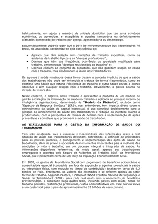 habitualmente, em ajuda a membro da unidade domiciliar que tem uma atividade
econômica, os aprendizes e estagiários e aqueles temporária ou definitivamente
afastados do mercado de trabalho por doença, aposentadoria ou desemprego.
Esquematicamente pode-se dizer que o perfil de morbimortalidade dos trabalhadores no
Brasil, na atualidade, caracteriza-se pela coexistência de:
•
•
•

Agravos que têm relação com condições de trabalho específicas, como os
acidentes de trabalho típicos e as “doenças profissionais”;
Doenças que têm sua freqüência, ocorrência ou gravidade modificada pelo
trabalho, denominadas “doenças relacionados ao trabalho” e;
Doenças comuns ao conjunto da população, que não guardam relação de causa
com o trabalho, mas condicionam a saúde dos trabalhadores.

Os agravos à saúde mostrados dessa forma trazem o conceito implícito de que a saúde
dos trabalhadores não pode ser entendida e tratada de forma fragmentada, como se
existisse uma saúde que estaria relacionada ao trabalho e outra saúde devida a outras
situações e sem qualquer relação com o trabalho. Obviamente, a prática aponta na
direção da integração.
Nesse contexto, o objetivo deste trabalho é apresentar a proposta de um modelo de
gestão estratégica da informação de saúde no trabalho e aplicada ao processo interno de
inteligência organizacional, denominado de “Modelo da Pirâmide”, rotulado como
“Espectro de Resposta Biológica” (ERB), que, entende-se, tem impacto direto sobre o
conhecimento da saúde do capital intelectual, o que contribui decisivamente para a
geração do conhecimento da saúde dos trabalhadores e redução da incerteza quanto a
produtividade, com a perspectiva de tomada de decisão para a implementação de ações
preventivas e corretivas que promovam a saúde do trabalhador.
AS DIFICULDADES
TRABAHADOR

PARA

A

GESTÃO

DA

INFORMAÇÃO

DE

SAÚDE

DO

Tem sido constatada, que a escassez e inconsistência das informações sobre a real
situação de saúde dos trabalhadores dificultam, sobremodo, a definição de prioridades
para as políticas públicas, o planejamento e implementação das ações de saúde do
trabalhador, além de privar a sociedade de instrumentos importantes para a melhoria das
condições de vida e trabalho, em um processo integral e integrador da saúde. As
informações disponíveis referem-se, de modo geral, apenas aos trabalhadores
empregados e cobertos pelo Seguro de Acidentes do Trabalho (SAT) da Previdência
Social, que representam cerca de um terço da População Economicamente Ativa.
Em 2003, os gastos da Previdência Social com pagamento de benefícios acidentários e
aposentadoria especial (concedida em face de exposição a agentes prejudiciais à saúde
ou integridade física, com redução no tempo de contribuição) totalizaram cerca de 8,2
bilhões de reais. Entretanto, os valores são estimados e se referem apenas ao setor
formal de trabalho. Segundo Pastore, 1998 apud PNSST (Política Nacional de Segurança e
Saúde do Trabalhador) (2004), para cada real gasto com o pagamento de benefícios
previdenciários, a sociedade paga quatro reais, incluindo gastos com saúde, horas de
trabalho perdidas, reabilitação profissional, custos administrativos etc. Esse cálculo eleva
a um custo total para o país de aproximadamente 33 bilhões de reais por ano.

 