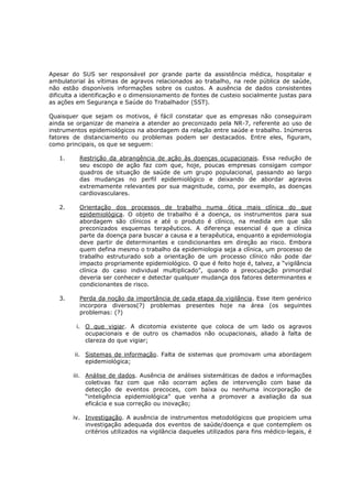 Apesar do SUS ser responsável por grande parte da assistência médica, hospitalar e
ambulatorial às vítimas de agravos relacionados ao trabalho, na rede pública de saúde,
não estão disponíveis informações sobre os custos. A ausência de dados consistentes
dificulta a identificação e o dimensionamento de fontes de custeio socialmente justas para
as ações em Segurança e Saúde do Trabalhador (SST).
Quaisquer que sejam os motivos, é fácil constatar que as empresas não conseguiram
ainda se organizar de maneira a atender ao preconizado pela NR-7, referente ao uso de
instrumentos epidemiológicos na abordagem da relação entre saúde e trabalho. Inúmeros
fatores de distanciamento ou problemas podem ser destacados. Entre eles, figuram,
como principais, os que se seguem:
1.

Restrição da abrangência de ação às doenças ocupacionais. Essa redução de
seu escopo de ação faz com que, hoje, poucas empresas consigam compor
quadros de situação de saúde de um grupo populacional, passando ao largo
das mudanças no perfil epidemiológico e deixando de abordar agravos
extremamente relevantes por sua magnitude, como, por exemplo, as doenças
cardiovasculares.

2.

Orientação dos processos de trabalho numa ótica mais clínica do que
epidemiológica. O objeto de trabalho é a doença, os instrumentos para sua
abordagem são clínicos e até o produto é clínico, na medida em que são
preconizados esquemas terapêuticos. A diferença essencial é que a clínica
parte da doença para buscar a causa e a terapêutica, enquanto a epidemiologia
deve partir de determinantes e condicionantes em direção ao risco. Embora
quem defina mesmo o trabalho da epidemiologia seja a clínica, um processo de
trabalho estruturado sob a orientação de um processo clínico não pode dar
impacto propriamente epidemiológico. O que é feito hoje é, talvez, a “vigilância
clínica do caso individual multiplicado”, quando a preocupação primordial
deveria ser conhecer e detectar qualquer mudança dos fatores determinantes e
condicionantes de risco.

3.

Perda da noção da importância de cada etapa da vigilância. Esse item genérico
incorpora diversos(?) problemas presentes hoje na área (os seguintes
problemas: (?)
i. O que vigiar. A dicotomia existente que coloca de um lado os agravos
ocupacionais e de outro os chamados não ocupacionais, aliado à falta de
clareza do que vigiar;
ii. Sistemas de informação. Falta de sistemas que promovam uma abordagem
epidemiológica;
iii. Análise de dados. Ausência de análises sistemáticas de dados e informações
coletivas faz com que não ocorram ações de intervenção com base da
detecção de eventos precoces, com baixa ou nenhuma incorporação de
“inteligência epidemiológica” que venha a promover a avaliação da sua
eficácia e sua correção ou inovação;
iv. Investigação. A ausência de instrumentos metodológicos que propiciem uma
investigação adequada dos eventos de saúde/doença e que contemplem os
critérios utilizados na vigilância daqueles utilizados para fins médico-legais, é

 