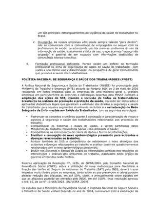 um dos principais estrangulamentos da vigilância da saúde do trabalhador no
Brasil.
v. Divulgação. As nossas empresas vêm desde sempre falando “para dentro”:
não se comunicam com a comunidade de empregados ou sequer com os
profissionais de saúde, caracterizando um dos maiores problemas do uso da
informação de saúde, exatamente a falta de uso, o que acarreta “espaço não
ocupado” e passível de ser ocupado com informações destituídas de
consistência técnico-científica.
4.

Formação profissional deficiente. Parece existir um defeito de formação
profissional na linha de organização de dados de saúde do trabalhador, com
vistas a seu efetivo uso e disseminação, na perspectiva de gerar conhecimento
que promova a saúde dos trabalhadores.

POLÍTICA NACIONAL DE SEGURANÇA E SAÚDE DOS TRABALHADOES (PNSST)
A Política Nacional de Segurança e Saúde do Trabalhador (PNSST) foi promulgada pelo
Ministério do Trabalho e Emprego (MTE) através da Portaria 800, de 3 de maio de 2005
resultando em fortes impactos para as empresas de uma maneira geral e, grandes
empresas em particularEntre as diretrizes e estratégias descritas pela PNSST constam a
ampliação das ações de SST, visando a inclusão de todos os trabalhadores
brasileiros no sistema de promoção e proteção da saúde, devendo ser elaborados e
aprovados dispositivos legais que garantam a extensão dos direitos à segurança e saúde
do trabalhador para aqueles segmentos atualmente excluídos e a estruturação de Rede
Integrada de Informações em Saúde do Trabalhador, com as seguintes estratégias:
•

•
•
•
•

•

Padronizar os conceitos e critérios quanto à concepção e caracterização de riscos e
agravos à segurança e saúde dos trabalhadores relacionados aos processos de
trabalho;
Compatibilizar os Sistemas e Bases de Dados, a serem partilhados pelos
Ministérios do Trabalho, Previdência Social, Meio Ambiente e Saúde;
Compatibilizar os instrumentos de coleta de dados e fluxos de informações;
Instituir a concepção do nexo epidemiológico presumido para acidentes e
doenças relacionadas ao trabalho;
Atribuir também ao SUS a competência de estabelecer o nexo etiológico dos
acidentes e doenças relacionados ao trabalho e analisar possíveis questionamentos
relacionados com o nexo epidemiológico presumido;
Incluir nos Sistemas e Bancos de Dados as informações contidas nos relatórios de
intervenções e análises dos ambientes de trabalho, elaborados pelos órgãos de
governo envolvidos nesta Política.

Recente aprovação da Resolução Nº. 1236, de 28/04/2004, pelo Conselho Nacional de
Previdência Social (CNPS), sobre a utilização de nova metodologia para flexibilizar a
fixação das tarifas do Seguro de Acidentes do Trabalho (SAT) pelo INSS, deverá trazer
impactos muito fortes sobre as empresas, tanto sobre as que pretendem e talvez possam
pleitear redução das alíquotas, em até 50%, como, e principalmente sobre aquelas em
que as alíquotas poderão ser elevadas pelo INSS, em até 100%. Essa resolução aprovou
o Art. 10, da Lei No 10.666/2003. (OLIVEIRA 2004)
Os estudos que o Ministério da Previdência Social, o Instituto Nacional do Seguro Social e
o Ministério da Saúde vinham fazendo no ano de 2004, culminaram com a elaboração da

 