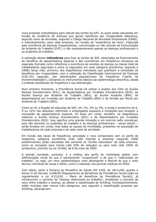 nova proposta metodológica para cálculo das tarifas do SAT, as quais serão calculadas em
função da incidência de doenças que geram benefícios por incapacidade laborativa,
segundo ramo de atividade, segundo o Código Nacional de Atividade Empresarial (CNAE),
e individualmente, para cada empresa, em função da “experiência de risco”, traduzida
pela ocorrência de doenças incapacitantes, comunicadas ou não através de Comunicação
de Acidente do Trabalho (CAT), e não necessariamente apenas as doenças profissionais e
os acidentes do trabalho.
A utilização destes indicadores para fixar as tarifas de SAT, destinadas ao financiamento
do benefício de aposentadoria especial e das ocorrências em freqüência excessiva da
esperada (tomada como referência a ocorrência de eventos de doença na massa total de
trabalhadores segurados e entre os segurados em cada categoria econômica, segundo a
CNAE) lança mão, primeiro, dos diagnósticos individuais que justificam a concessão de
benefícios por incapacidade, com a utilização da Classificação Internacional de Doenças
(CID-10); segundo, das distribuições populacionais de freqüência (“perfis de
morbimortalidade”), utilizando os instrumentos básicos da epidemiologia descritiva, aliada
a análises estatísticas de freqüência e sua distribuição.
Num primeiro momento, a Previdência Social irá utilizar a análise dos CIDs do Auxílio
Doença Previdenciário (B31), da Aposentadoria por Invalidez Previdenciária (B32), do
Auxílio Doença por Acidente do Trabalho (B91), do Auxílio Acidente (B94), da
Aposentadoria por Invalidez por Acidente do Trabalho (B92) e da Pensão por Morte por
Acidente do Trabalho (B93).
Como se vê, a fixação de alíquotas de SAT, em 1%, 2% ou 3%, e ainda o acréscimo de 6,
9 ou 12% nas alíquotas referentes a empregados expostos a condições que ensejam a
concessão da aposentadoria especial, irá levar em conta, também, os diagnósticos
relativos a Auxílio Doença Previdenciário (B31) e de Aposentadoria por Invalidez
Previdenciária (B32). Isso significa uma grande inovação e um enorme salto conceitual,
pois não somente os acidentes do trabalho e as doenças profissionais – senso estrito –
serão levados em conta, mas todas as causas de morbidade, presentes na população de
trabalhadores de cada empresa e de cada ramo de atividade.
Em função das taxas de freqüência, gravidade e risco comparados com os perfis da
respectiva categoria econômica onde está inserida a empresa (segundo CNAE
predominante) serão calculadas não somente as “tarifas individuais” de cada empresa,
como as variações para menos (até 50% de redução) ou para mais (até 100% de
acréscimo), previsto na Lei 10.666, de 8 de maio de 2003.
A grande novidade, portanto, é a análise dos perfis de morbidade global, sem
diferenciação inicial do que é estritamente “ocupacional” e do que é “relacionado ao
trabalho”, ou seja, um nexo epidemiológico mais abrangente e flexível do que o nexo
técnico individual de causa e efeito, como o realizado nas perícias médicas do INSS.
Com efeito, tanto a Portaria do Ministério da Saúde GM 1339, de 18/11/99, quanto o
Anexo II do Decreto 3.048/99 [Regulamento de Benefícios da Previdência Social (esta ao
regulamentar a Lei 8.213/91 – Plano de Benefícios da Previdência Social)], já
introduziram o conceito de “doença relacionada ao trabalho”, ampliando o conceito de
nexo entre trabalho e doença, ao adotar a classificação de Schilling. Conseqüentemente,
estão incluídas pelo menos três categorias, que segundo a classificação proposta por
Schilling, abrangeriam:

 