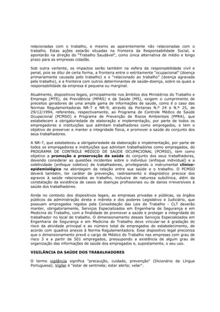 relacionadas com o trabalho, e mesmo as aparentemente não relacionadas com o
trabalho. Estas ações estarão situadas na fronteira da Responsabilidade Social, e
apontarão na direção do “Trabalho Saudável”, como única alternativa de médio e longo
prazo para as empresas cidadãs.
Sob outra vertente, os impactos serão também na esfera da responsabilidade civil e
penal, pois se dilui de certa forma, a fronteira entre o estritamente “ocupacional” (doença
primariamente causada pelo trabalho) e o “relacionado ao trabalho” (doença agravada
pelo trabalho), e a fronteira com outros determinantes de saúde-doença, sobre os quais a
responsabilidade da empresa é pequena ou marginal.
Atualmente, dispositivos legais, principalmente nos âmbitos dos Ministérios do Trabalho e
Emprego (MTE), da Previdência (MPAS) e da Saúde (MS), exigem o cumprimento de
preceitos geradores de uma ampla gama de informações de saúde, como é o caso das
Normas Regulamentadoras NR-7 e NR-9, através da Portarias N.º 24 e N.º 25, de
29/12/1994, referentes, respectivamente, ao Programa de Controle Médico de Saúde
Ocupacional (PCMSO) e Programa de Prevenção de Riscos Ambientais (PPRA), que
estabelecem a obrigatoriedade de elaboração e implementação, por parte de todos os
empregadores e instituições que admitam trabalhadores como empregados, e tem o
objetivo de preservar e manter a integridade física, e promover a saúde do conjunto dos
seus trabalhadores.
A NR-7, que estabeleceu a obrigatoriedade da elaboração e implementação, por parte de
todos os empregadores e instituições que admitam trabalhadores como empregados, do
PROGRAMA DE CONTROLE MÉDICO DE SAÚDE OCUPACIONAL (PCMSO), tem como
objetivo a promoção e preservação da saúde do conjunto dos seus trabalhadores,
devendo considerar as questões incidentes sobre o indivíduo (enfoque individual) e a
coletividade (enfoque coletivo) de trabalhadores, privilegiando o instrumental clínicoepidemiológico na abordagem da relação entre sua saúde e o trabalho. O PCMSO
deverá também, ter caráter de prevenção, rastreamento e diagnóstico precoce dos
agravos à saúde relacionados ao trabalho, inclusive de natureza subclínica, além da
constatação da existência de casos de doenças profissionais ou de danos irreversíveis à
saúde dos trabalhadores.
Ainda no contexto dos dispositivos legais, as empresas privadas e públicas, os órgãos
públicos da administração direta e indireta e dos poderes Legislativo e Judiciário, que
possuam empregados regidos pela Consolidação das Leis do Trabalho - CLT deverão
manter, obrigatoriamente, Serviços Especializados em Engenharia de Segurança e em
Medicina do Trabalho, com a finalidade de promover a saúde e proteger a integridade do
trabalhador no local de trabalho. O dimensionamento desses Serviços Especializados em
Engenharia de Segurança e em Medicina do Trabalho deve vincular-se à gradação do
risco da atividade principal e ao número total de empregados do estabelecimento, de
acordo com quadros anexos à Norma Regulamentadora. Esse dispositivo legal preconiza
que o dimensionamento prevê o cargo de Médico do Trabalho nas empresas com grau de
risco 3 e a partir de 501 empregados, pressupondo a existência de algum grau de
organização das informações de saúde dos empregados e, supostamente, o seu uso.
VIGILÂNCIA DA SAÚDE DOS TRABALHADORES
O termo vigilância significa "precaução, cuidado, prevenção" (Dicionário da Língua
Portuguesa). Vigilar é "estar de sentinela; estar alerta; velar".

 