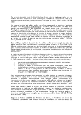 No contexto da saúde e no nível individual ou clínico, o termo vigilância implica em um
"estado de alerta responsável, com observações sistemáticas e executando ações que
correspondam a cada caso, quando estiverem indicadas." (LEMUS, TIGRE, RUIZ & DACHS
1966)
No mesmo contexto da saúde, porém na esfera populacional ou coletiva, o conceito
recebe o nome de vigilância epidemiológica e foi introduzido inicialmente em 1955, pelo
Centers for Disease Control and Prevention dos Estados Unidos (CDC), no emprego de
“inteligência epidemiológica”, e definido como "o conjunto de atividades que permite
reunir a informação indispensável para conhecer a todo momento a conduta ou história
natural da doença (ou os problemas ou eventos de saúde), detectar ou prever qualquer
mudança que possa ocorrer por alterações de fatores condicionantes, com a finalidade de
recomendar a tempo, sobre bases sólidas, as medidas indicadas, eficientes, que levem à
prevenção e o controle da doença (ou dos problemas ou eventos de saúde)". (LEMUS,
TIGRE, RUIZ & DACHS 1966)
Para o CDC, A Vigilância da saúde é a “... coleta, análise e interpretação de dados de
saúde, essencial para o planejamento, implementação e avaliação da prática da Saúde
Pública estreitamente integrada com a disseminação oportuna (a tempo) destes dados,
para aqueles que necessitam conhecê-los. O elo final da cadeia de vigilância é a aplicação
destes dados para a prevenção e o controle. [Centers for Disease Control and Prevention
(CDC), 1988]".
A vigilância das enfermidades e lesões profissionais consiste no controle sistemático dos
episódios relacionados com a saúde na população ativa, com a finalidade de prevenir e
controlar os riscos profissionais, assim como as enfermidades e lesões associadas a eles.
A vigilância das enfermidades e lesões profissionais tem quatro componentes essenciais:
1.
2.
3.
4.

Recompilar informação sobre os casos de enfermidades e lesões profissionais.
Depurar e analisar os dados.
Divulgar os dados já organizados para as partes interessadas, entre elas
trabalhadores, sindicatos, empresas, órgãos públicos e a opinião pública.
Utilizar os dados no planejamento de intervenções para modificar os fatores
que produzem esses episódios relacionados com a saúde. (ENCICLOPEDIA DE
SALUD Y SEGURIDAD EN EL TRABAJO 2001)

Mais recentemente, o uso do termo vigilância em saúde pública, ou vigilância em saúde,
vem ganhando espaço. Isso se deve a um conceito mais abrangente e que incorpora não
somente a vigilância epidemiológica, mas também outros componentes que
necessariamente devem ser vigiados no campo da saúde pública, seja porque faz parte
do sistema ou porque são elementos inerentes ao estado de saúde da população e,
portanto, seu monitoramento é parte fundamental. (LEMUS, TIGRE, RUIZ & DACHS 1966)
Como bem destaca LEMUS e outros, na prática, ambos os conceitos (vigilância
epidemiológica e vigilância em saúde pública), requerem um trabalho multidisciplinar
ativo e implica em controle e avaliação permanente de todas as ações de saúde. Tem um
âmbito abrangente na medida em que a avaliação e controle dos riscos de adoecer e
morrer na população requerem ações que comprometem várias áreas. (LEMUS, TIGRE,
RUIZ & DACHS 1966)
Segundo a Portaria 3120/98 do Ministério da Saúde, "A Vigilância em Saúde do
Trabalhador compreende uma atuação contínua e sistemática, ao longo do tempo, no

 