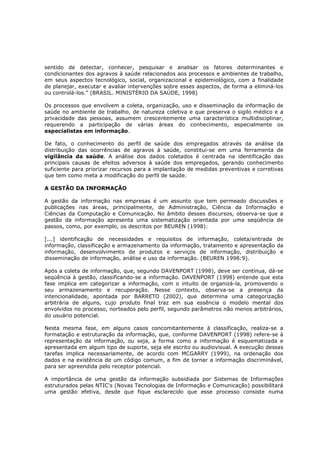 sentido de detectar, conhecer, pesquisar e analisar os fatores determinantes e
condicionantes dos agravos à saúde relacionados aos processos e ambientes de trabalho,
em seus aspectos tecnológico, social, organizacional e epidemiológico, com a finalidade
de planejar, executar e avaliar intervenções sobre esses aspectos, de forma a eliminá-los
ou controlá-los." (BRASIL. MINISTÉRIO DA SAÚDE, 1998)
Os processos que envolvem a coleta, organização, uso e disseminação da informação de
saúde no ambiente de trabalho, de natureza coletiva e que preserva o sigilo médico e a
privacidade das pessoas, assumem crescentemente uma característica multidisciplinar,
requerendo a participação de várias áreas do conhecimento, especialmente os
especialistas em informação.
De fato, o conhecimento do perfil de saúde dos empregados através da análise da
distribuição das ocorrências de agravos à saúde, constitui-se em uma ferramenta de
vigilância da saúde. A análise dos dados coletados é centrada na identificação das
principais causas de efeitos adversos à saúde dos empregados, gerando conhecimento
suficiente para priorizar recursos para a implantação de medidas preventivas e corretivas
que tem como meta a modificação do perfil de saúde.
A GESTÃO DA INFORMAÇÃO
A gestão da informação nas empresas é um assunto que tem permeado discussões e
publicações nas áreas, principalmente, de Administração, Ciência da Informação e
Ciências da Computação e Comunicação. No âmbito desses discursos, observa-se que a
gestão da informação apresenta uma sistematização orientada por uma seqüência de
passos, como, por exemplo, os descritos por BEUREN (1998):
[...] identificação de necessidades e requisitos de informação, coleta/entrada de
informação, classificação e armazenamento da informação, tratamento e apresentação da
informação, desenvolvimento de produtos e serviços de informação, distribuição e
disseminação de informação, análise e uso da informação. (BEUREN 1998:9).
Após a coleta de informação, que, segundo DAVENPORT (1998), deve ser contínua, dá-se
seqüência à gestão, classificando-se a informação. DAVENPORT (1998) entende que esta
fase implica em categorizar a informação, com o intuito de organizá-la, promovendo o
seu armazenamento e recuperação. Nesse contexto, observa-se a presença da
intencionalidade, apontada por BARRETO (2002), que determina uma categorização
arbitrária de alguns, cujo produto final traz em sua essência o modelo mental dos
envolvidos no processo, norteados pelo perfil, segundo parâmetros não menos arbitrários,
do usuário potencial.
Nesta mesma fase, em alguns casos concomitantemente à classificação, realiza-se a
formatação e estruturação da informação, que, conforme DAVENPORT (1998) refere-se à
representação da informação, ou seja, a forma como a informação é esquematizada e
apresentada em algum tipo de suporte, seja ele escrito ou audiovisual. A execução dessas
tarefas implica necessariamente, de acordo com MCGARRY (1999), na ordenação dos
dados e na existência de um código comum, a fim de tornar a informação discriminável,
para ser apreendida pelo receptor potencial.
A importância de uma gestão da informação subsidiada por Sistemas de Informações
estruturados pelas NTIC's (Novas Tecnologias de Informação e Comunicação) possibilitará
uma gestão efetiva, desde que fique esclarecido que esse processo consiste numa

 