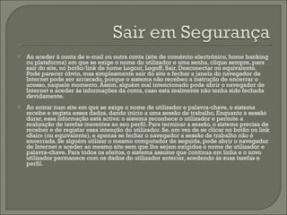 Ao aceder à conta de e-mail ou outra conta (site de comércio electrónico, home banking ou plataforma) em que se exige o nome do utilizador e uma senha, clique sempre, para sair do site, no botão/link de nome Logout, Logoff, Sair, Desconectar ou equivalente. Pode parecer óbvio, mas simplesmente sair do site e fechar a janela do navegador de Internet pode ser arriscado, porque o sistema não recebeu a instrução de encerrar o acesso, naquele momento. Assim, alguém mal intencionado pode abrir o navegador de Internet e aceder às informações da conta, caso esta realmente não tenha sido fechada devidamente. Ao entrar num site em que se exige o nome de utilizador e palavra-chave, o sistema recebe e regista esses dados, dando início a uma sessão de trabalho. Enquanto a sessão durar, essa informação está activa: o sistema reconhece o utilizador e permite a realização de tarefas inerentes ao seu perfil. Para terminar a sessão, o sistema precisa de receber e de registar essa intenção do utilizador. Se, em vez de se clicar no botão ou link «Sair» (ou equivalente), e apenas se fechar o navegador a sessão de trabalho não é encerrada. Se alguém utilizar o mesmo computador de seguida, pode abrir o navegador de Internet e aceder ao mesmo site sem que lhe sejam exigidos o nome de utilizador e palavra-chave. Para todos os efeitos, o sistema assume que continua em linha e o novo utilizador permanece com os dados do utilizador anterior, acedendo às suas tarefas e perfil. 