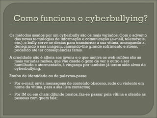 Os métodos usados por um cyberbully são os mais variados. Com o advento das novas tecnologias de informação e comunicação (e-mail, telemóveis, etc.), o bully serve-se destas para transtornar a sua vítima, ameaçando-a, denegrindo a sua imagem, causando-lhe grande sofrimento e stress, podendo até ter consequências fatais.  A crueldade não é alheia aos jovens e o que motiva os web rufiões são as mais variadas razões, que vão desde o gozo de ver o outro a ser humilhado e atormentado, à vingança por também já terem sido alvos de cyberbullying.  Roubo de identidade ou de palavras-passe • Por e-mail: envia mensagens de conteúdo obsceno, rude ou violento em nome da vítima, para a sua lista contactos;  • Por IM ou em chats: difunde boatos, faz-se passar pela vítima e ofende as pessoas com quem fala; 