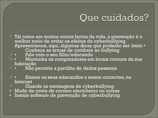 Tal como em muitos outros factos da vida, a prevenção é o melhor meio de evitar os efeitos do cyberbullying. Apresentamos, aqui, algumas dicas que poderão ser úteis: • Conheça as armas de combate ao bullying • Fale com o seu filho/educando • Mantenha os computadores em locais comuns da sua habitação • Não permita a partilha de dados pessoais • Ensine os seus educandos a serem correctos, na Internet Guarde as mensagens de cyberbullying • Mude de conta de correio electrónico ou outras • Instale software de prevenção de cyberbullying 