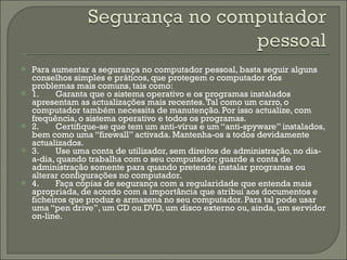 Para aumentar a segurança no computador pessoal, basta seguir alguns conselhos simples e práticos, que protegem o computador dos problemas mais comuns, tais como: 1. Garanta que o sistema operativo e os programas instalados apresentam as actualizações mais recentes. Tal como um carro, o computador também necessita de manutenção. Por isso actualize, com frequência, o sistema operativo e todos os programas. 2. Certifique-se que tem um anti-vírus e um “anti-spyware” instalados, bem como uma “firewall” activada. Mantenha-os a todos devidamente actualizados. 3. Use uma conta de utilizador, sem direitos de administração, no dia-a-dia, quando trabalha com o seu computador; guarde a conta de administração somente para quando pretende instalar programas ou alterar configurações no computador. 4. Faça cópias de segurança com a regularidade que entenda mais apropriada, de acordo com a importância que atribui aos documentos e ficheiros que produz e armazena no seu computador. Para tal pode usar uma “pen drive”, um CD ou DVD, um disco externo ou, ainda, um servidor on-line. 