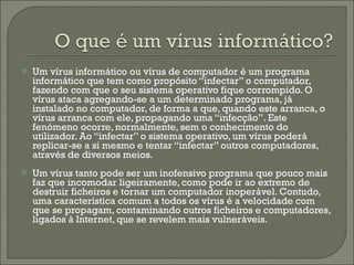 Um vírus informático ou vírus de computador é um programa informático que tem como propósito “infectar” o computador, fazendo com que o seu sistema operativo fique corrompido. O vírus ataca agregando-se a um determinado programa, já instalado no computador, de forma a que, quando este arranca, o vírus arranca com ele, propagando uma “infecção”. Este fenómeno ocorre, normalmente, sem o conhecimento do utilizador. Ao “infectar” o sistema operativo, um vírus poderá replicar-se a si mesmo e tentar “infectar” outros computadores, através de diversos meios. Um vírus tanto pode ser um inofensivo programa que pouco mais faz que incomodar ligeiramente, como pode ir ao extremo de destruir ficheiros e tornar um computador inoperável. Contudo, uma característica comum a todos os vírus é a velocidade com que se propagam, contaminando outros ficheiros e computadores, ligados à Internet, que se revelem mais vulneráveis. 